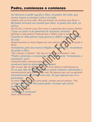 Padre, comienzas o comienzo
me llevaron a pedir ayuda a Dios, mi padre del cielo, que
nunca muere y siempre está a mi lado.
sempre está ao meu lado. Meu pai terreno me ensinou que Deus, o
Mi padre terrenal me enseño que Dios, el padre del cielo, es
eterno
Pai do Céu, é eterno e que Seu amor é a garantia das nossas vitórias.
Y que su amor es la garantía de nuestras victorias.
Quando a vida parecer muito grossa e difícil, como a casca de uma
Cuando la vida parece muy gruesa y difícil, como la concha
de una
tangerina para as mãos frágeis de uma criança, lembre-se de pedir a
Deus:
mandarina para las manos frágiles de un menor, recuérdese
de pedir a Dios.
“Pai, começa o começo!”. Ele não só “começará o começo”, mas
“Padre comienza o comienzo”. El no solamente “comenzara o
comienzo”, pero
resolverá toda a situação para você.
resolverá toda la situación para usted.
Não sei que tipo de dificuldade eu e você estamos enfrentando ou
No se que tipo de dificultad yo y usted estamos enfrentado o
encontraremos pela frente neste ano. Sei apenas que vou me garantir
encontraremos de frente este año. Se que apenas me va a
garantizar
no Amor Eterno de Deus para pedir, sempre que for preciso: “Pai,
el Amor Eterno de Dios para pedir, siempre que fuera
preciso. “Padre
começa o começo!”.
Comiena o comienzo”
Autor desconhecido
 
