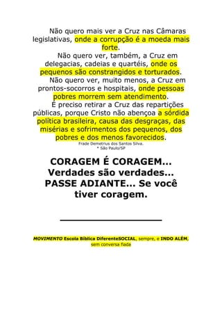 Não quero mais ver a Cruz nas Câmaras
legislativas, onde a corrupção é a moeda mais
                        forte.
         Não quero ver, também, a Cruz em
    delegacias, cadeias e quartéis, onde os
   pequenos são constrangidos e torturados.
      Não quero ver, muito menos, a Cruz em
  prontos-socorros e hospitais, onde pessoas
        pobres morrem sem atendimento.
       É preciso retirar a Cruz das repartições
públicas, porque Cristo não abençoa a sórdida
  política brasileira, causa das desgraças, das
   misérias e sofrimentos dos pequenos, dos
         pobres e dos menos favorecidos.
                  Frade Demetrius dos Santos Silva.
                          * São Paulo/SP



     CORAGEM É CORAGEM...
    Verdades são verdades...
    PASSE ADIANTE... Se você
         tiver coragem.

          ________________

MOVIMENTO Escola Bíblica DiferenteSOCIAL, sempre, e INDO ALÉM,
                      sem conversa fiada
 