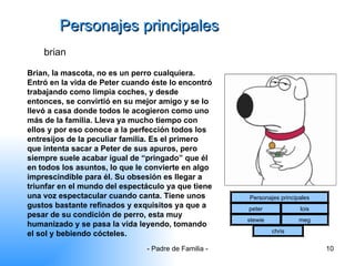 Personajes principales brian Brian, la mascota, no es un perro cualquiera. Entró en la vida de Peter cuando éste lo encontró trabajando como limpia coches, y desde entonces, se convirtió en su mejor amigo y se lo llevó a casa donde todos le acogieron como uno más de la familia. Lleva ya mucho tiempo con ellos y por eso conoce a la perfección todos los entresijos de la peculiar familia. Es el primero que intenta sacar a Peter de sus apuros, pero siempre suele acabar igual de “pringado” que él en todos los asuntos, lo que le convierte en algo imprescindible para él. Su obsesión es llegar a triunfar en el mundo del espectáculo ya que tiene una voz espectacular cuando canta. Tiene unos gustos bastante refinados y exquisitos ya que a pesar de su condición de perro, esta muy humanizado y se pasa la vida leyendo, tomando el sol y bebiendo cócteles.  Personajes principales peter lois stewie meg chris 