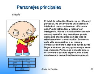 Personajes principales stewie El bebé de la familia, Stewie, es un niño muy particular. Ha desarrollado una capacidad intelectual poco común en un niño de un año. Puede hablar, leer y razonar con inteligencia. Posee la habilidad de construir armas y aparatos muy complejos, ya que siente una enorme atracción por todo lo relacionado con la destrucción. Sus metas en la vida son asesinar a su madre y conquistar el mundo, algo que nunca puede llegar a alcanzar por muy grandes que sean sus empeños. Piensa que el mundo entero está contra el excepto el perro, con el que mantiene una comunicación muy especial.  Personajes principales peter lois brian meg chris 