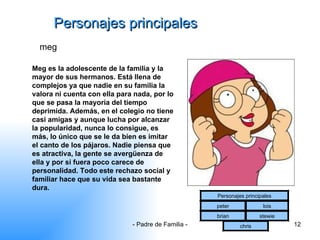 Personajes principales meg Meg es la adolescente de la familia y la mayor de sus hermanos. Está llena de complejos ya que nadie en su familia la valora ni cuenta con ella para nada, por lo que se pasa la mayoría del tiempo deprimida. Además, en el colegio no tiene casi amigas y aunque lucha por alcanzar la popularidad, nunca lo consigue, es más, lo único que se le da bien es imitar el canto de los pájaros. Nadie piensa que es atractiva, la gente se avergüenza de ella y por si fuera poco carece de personalidad. Todo este rechazo social y familiar hace que su vida sea bastante dura.  Personajes principales peter lois brian stewie chris 