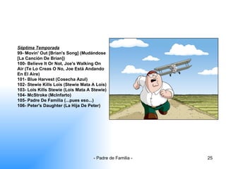 Séptima Temporada 99- Movin' Out [Brian's Song] (Mudándose [La Canción De Brian]) 100- Believe It Or Not, Joe's Walking On Air (Te Lo Creas O No, Joe Está Andando En El Aire) 101- Blue Harvest (Cosecha Azul) 102- Stewie Kills Lois (Stewie Mata A Lois) 103- Lois Kills Stewie (Lois Mata A Stewie) 104- McStroke (McInfarto) 105- Padre De Familia (...pues eso...) 106- Peter's Daughter (La Hija De Peter) 
