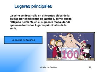 Lugares principales La serie se desarrolla en diferentes sitios de la ciudad norteamericana de Quahog, como queda reflejado fielmente en el siguiente mapa, donde aparecen todos los lugares principales de la serie. La ciudad de Quahog 