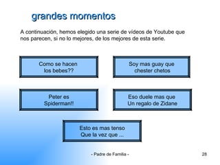 grandes momentos Como se hacen  los bebes?? A continuación, hemos elegido una serie de vídeos de Youtube que nos parecen, si no lo mejores, de los mejores de esta serie. Soy mas guay que chester chetos Peter es Spiderman!! Eso duele mas que  Un regalo de Zidane Esto es mas tenso Que la vez que ... 