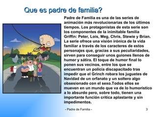 Que es padre de familia? Padre de Familia es una de las series de animación más revolucionarias de los últimos tiempos. Los protagonistas de esta serie son los componentes de la inimitable familia Griffin: Peter, Lois, Meg, Chris, Stewie y Brian. La serie ofrece una visión irónica de la vida familiar a través de los caracteres de estos personajes que, gracias a sus peculiaridades, sirven para conseguir unos guiones llenos de humor y sátira. El toque de humor final lo ponen sus vecinos, entre los que se encuentran un policía discapacitado tras impedir que el Grinch robara los juguetes de Navidad de un orfanato y un soltero algo obsesionado con el sexo.Todos ellos se mueven en un mundo que va de lo humorístico a lo absurdo pero, sobre todo, tienen una importante función crítica aplastante y sin impedimentos. 