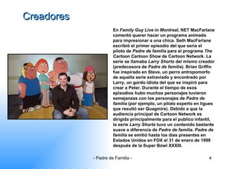 Creadores En  Family Guy Live in Montreal , NET MacFarlane comentó querer hacer un programa animado para impresionar a una chica. Seth MacFarlane escribió el primer episodio del que seria el piloto de  Padre de familia  para el programa  The Cartoon Cartoon Show  de Cartoon Network. La serie se llamaba  Larry Shorts  del mismo creador (predecesora de  Padre de familia ). Brian Griffin fue inspirado en Steve, un perro antropomorfo de aquella serie extraviado y encontrado por Larry, un gordo idiota del que se inspiró para crear a Peter. Durante el tiempo de esos episodios hubo muchos personajes tuvieron semejanzas con los personajes de  Padre de familia  (por ejemplo, un piloto experto en ligues que resultó ser Quagmire). Debido a que la audiencia principal de Cartoon Network es dirigida principalmente para el publico infantil, la serie  Larry Shorts  tuvo un contenido bastante suave a diferencia de  Padre de familia .  Padre de familia  se emitió hasta los días presentes en Estados Unidos en FOX el 31 de enero de 1999 después de la Super Bowl XXXIII.  