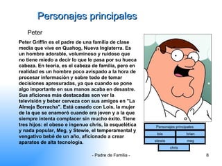 Personajes principales Peter Peter Griffin es el padre de una familia de clase media que vive en Quahog, Nueva Inglaterra. Es un hombre adorable, voluminoso y ruidoso que no tiene miedo a decir lo que le pasa por su hueca cabeza. En teoría, es el cabeza de familia, pero en realidad es un hombre poco avispado a la hora de procesar información y sobre todo de tomar decisiones apresuradas, ya que cuando se pone algo importante en sus manos acaba en desastre. Sus aficiones más destacadas son ver la televisión y beber cerveza con sus amigos en "La Almeja Borracha". Está casado con Lois, la mujer de la que se enamoró cuando era joven y a la que siempre intenta complacer sin mucho éxito. Tiene tres hijos: el obeso e ingenuo chris, la esquelética y nada popular, Meg, y Stewie, el temperamental y vengativo bebé de un año, aficionado a crear aparatos de alta tecnología.   Personajes principales lois brian stewie meg chris 
