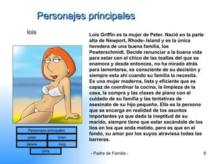 Personajes principales lois Lois Griffin es la mujer de Peter. Nació en la parte alta de Newport, Rhode- Island y es la única heredera de una buena familia, los Pewterschmidt. Decide renunciar a la buena vida para estar con el chico de las toallas del que se enamora y desde entonces, no ha mirado atrás para lamentarse, es consciente de su decisión y siempre esta ahí cuando su familia la necesita. Es una mujer moderna, lista y eficiente que es capaz de coordinar la cocina, la limpieza de la casa, la compra y las clases de piano con el cuidado de su familia y las tentativas de asesinato de su hijo pequeño. Ella es la persona que se encarga en realidad de los asuntos importantes ya que dada la ineptitud de su marido, siempre tiene que estar sacándole de los líos en los que anda metido, pero es que en el fondo, su amor por los suyos atraviesa todas las barreras.  Personajes principales peter brian stewie meg chris 