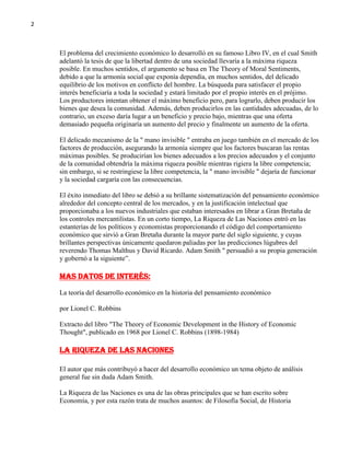 2

El problema del crecimiento económico lo desarrolló en su famoso Libro IV, en el cual Smith
adelantó la tesis de que la libertad dentro de una sociedad llevaría a la máxima riqueza
posible. En muchos sentidos, el argumento se basa en The Theory of Moral Sentiments,
debido a que la armonía social que exponía dependía, en muchos sentidos, del delicado
equilibrio de los motivos en conflicto del hombre. La búsqueda para satisfacer el propio
interés beneficiaría a toda la sociedad y estará limitado por el propio interés en el prójimo.
Los productores intentan obtener el máximo beneficio pero, para lograrlo, deben producir los
bienes que desea la comunidad. Además, deben producirlos en las cantidades adecuadas, de lo
contrario, un exceso daría lugar a un beneficio y precio bajo, mientras que una oferta
demasiado pequeña originaría un aumento del precio y finalmente un aumento de la oferta.
El delicado mecanismo de la " mano invisible " entraba en juego también en el mercado de los
factores de producción, asegurando la armonía siempre que los factores buscaran las rentas
máximas posibles. Se producirían los bienes adecuados a los precios adecuados y el conjunto
de la comunidad obtendría la máxima riqueza posible mientras rigiera la libre competencia;
sin embargo, si se restringiese la libre competencia, la " mano invisible " dejaría de funcionar
y la sociedad cargaría con las consecuencias.
El éxito inmediato del libro se debió a su brillante sistematización del pensamiento económico
alrededor del concepto central de los mercados, y en la justificación intelectual que
proporcionaba a los nuevos industriales que estaban interesados en librar a Gran Bretaña de
los controles mercantilistas. En un corto tiempo, La Riqueza de Las Naciones entró en las
estanterías de los políticos y economistas proporcionando el código del comportamiento
económico que sirvió a Gran Bretaña durante la mayor parte del siglo siguiente, y cuyas
brillantes perspectivas únicamente quedaron paliadas por las predicciones lúgubres del
reverendo Thomas Malthus y David Ricardo. Adam Smith " persuadió a su propia generación
y gobernó a la siguiente”.

Mas datos de interés:
La teoría del desarrollo económico en la historia del pensamiento económico
por Lionel C. Robbins
Extracto del libro "The Theory of Economic Development in the History of Economic
Thought", publicado en 1968 por Lionel C. Robbins (1898-1984)

La Riqueza de las Naciones
El autor que más contribuyó a hacer del desarrollo económico un tema objeto de análisis
general fue sin duda Adam Smith.
La Riqueza de las Naciones es una de las obras principales que se han escrito sobre
Economía, y por esta razón trata de muchos asuntos: de Filosofía Social, de Historia

 