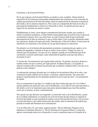 3

Económica, y de Economía Política.
Por lo que respecta a la Economía Política su estudio es muy completo. Abarca desde la
exposición de las relaciones estructurales fundamentales que caracterizan a las economías de
cambio que practican la división del trabajo, hasta la exposición de las funciones económicas
del Estado y de los cánones impositivos. Pero como ya se desprende del título de la obra, su
preocupación fundamental se centra en el desarrollo es decir, en aquello que hace que la
riqueza de las naciones sea mayor o menor.
Probablemente es cierto, como algunos comentaristas han hecho resaltar, que cuando se
refería a la política económica, a Adam Smith le preocupaba tanto la justicia como el deseo de
incrementar la riqueza. Pero, sea como fuere, no cabe la menor duda de que la principal
preocupación de la obra la constituye lo que su título indica. Esto se percibe claramente desde
sus comienzos, donde en la parte que titula: ?Introducción y Plan de la Obra?, el autor pone de
manifiesto sus intenciones y las razones en las que piensa apoyar su exposición.
Por primera vez en la historia del pensamiento económico, la producción per capita y no la
producción agregada o conjunta es la que se utiliza como criterio: ?Según sea, pues, la
relación que este producto, o lo que con él se adquiere, guarde con la población que ha de
consumirlo, la nación estará mejor o peor abastecida de aquellas cosas que más útiles y
necesarias le son.?
Y existen dos ?circunstancias? que regulan dicha relación: ?la primera, la pericia, destreza y
sentido común con que se utiliza, por regla general, el trabajo del país; y la segunda, la
relación existente entre el número de personas que se dedican a trabajos útiles y los que no se
dedican a tales trabajos?.
A continuación, prosigue diciendo que va a dedicar los dos primeros libros de su obra - que
constituyen la parte analítica de la misma- a examinar, respectivamente: ?las causas del ...
progreso experimentado por las facultades productivas de la mano de obra" y la acumulación
de capital.
Esto es exactamente lo que hace. La verdad es que hace mucho más que esto. En el libro I
expone también una teoría del valor y de la distribución, y en el libro II una teoría del dinero y
del crédito; y tal es la importancia que estas partes parecen adquirir que muy bien podrían
existir por sí mismas, es decir, autónomamente.
Pero quizás esto que decimos sea exagerado. La teoría del valor y de la distribución, a pesar
de su evidente importancia, es expuesta con el fin de mostrar de qué manera se organiza la
división del trabajo en una economía de cambio a través del mercado de bienes y de servicios.
La teoría del dinero y del crédito forma parte del estudio sobre la naturaleza del capital que
precede al estudio del fenómeno de la acumulación.
Y en los libros III y IV, que tratan, respectivamente: ?De los Diferentes Progresos de la
Opulencia en Distintas Naciones? y ?De los Sistemas de Economía Política?, la atención
aparece concentrada todavía en el desarrollo, lo cual se manifiesta tanto en el estudio de lo

 