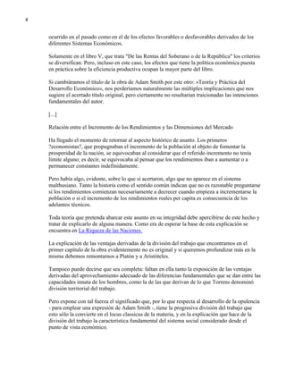 4

ocurrido en el pasado como en el de los efectos favorables o desfavorables derivados de los
diferentes Sistemas Económicos.
Solamente en el libro V, que trata "De las Rentas del Soberano o de la República" los criterios
se diversifican. Pero, incluso en este caso, los efectos que tiene la política económica puesta
en práctica sobre la eficiencia productiva ocupan la mayor parte del libro.
Si cambiáramos el título de la obra de Adam Smith por este otro: «Teoría y Práctica del
Desarrollo Económico», nos perderíamos naturalmente las múltiples implicaciones que nos
sugiere el acertado título original, pero ciertamente no resultarían traicionadas las intenciones
fundamentales del autor.
[...]
Relación entre el Incremento de los Rendimientos y las Dimensiones del Mercado
Ha llegado el momento de retornar al aspecto histórico de asunto. Los primeros
?economistas?, que propugnaban el incremento de la población al objeto de fomentar la
prosperidad de la nación, se equivocaban al considerar que el referido incremento no tenía
límite alguno; es decir, se equivocaba al pensar que los rendimientos iban a aumentar o a
permanecer constantes indefinidamente.
Pero había algo, evidente, sobre lo que sí acertaron, algo que no aparece en el sistema
malthusiano. Tanto la historia como el sentido común indican que no es razonable preguntarse
si los rendimientos comienzan necesariamente a decrecer cuando empieza a incrementarse la
población o si el incremento de los rendimientos reales per capita es consecuencia de los
adelantos técnicos.
Toda teoría que pretenda abarcar este asunto en su integridad debe apercibirse de este hecho y
tratar de explicarlo de alguna manera. Como era de esperar la base de esta explicación se
encuentra en La Riqueza de las Naciones.
La explicación de las ventajas derivadas de la división del trabajo que encontramos en el
primer capítulo de la obra evidentemente no es original y si queremos profundizar más en la
misma debemos remontarnos a Platón y a Aristóteles.
Tampoco puede decirse que sea completa: faltan en ella tanto la exposición de las ventajas
derivadas del aprovechamiento adecuado de las diferencias fundamentales que se dan entre las
capacidades innata de los hombres, como la de las que derivan de lo que Torrens denominó
división territorial del trabajo.
Pero expone con tal fuerza el significado que, por lo que respecta al desarrollo de la opulencia
- para emplear una expresión de Adam Smith -, tiene la progresiva división del trabajo que
esto sólo la convierte en el locus classicus de la materia, y en la explicación que hace de la
división del trabajo la característica fundamental del sistema social considerado desde el
punto de vista económico.

 