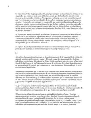 5

Es imposible olvidar el epílogo de la obra, en el que compara la situación de los pobres, en las
sociedades que practican la división del trabajo, con la que disfrutaban los miembros más
ricos de las comunidades primitivas. ?Comparado, realmente, con el lujo exhorbitante en el
que viven los poderosos, las comodidades de los pobres pueden parecemos extremadamente
simples y elementales, sin embargo, es muy posible que las comodidades de que hoy en día
disfruta un príncipe europeo en relación con las que disfruta cualquier campesino trabajador y
sobrio, sean muy inferiores comparativamente a las que este último disfruta en relación con
las que gozan muchos reyes africanos, que son dueños absolutos de la vida y libertad de miles
de salvajes desnudos.?
Al llegar a este punto Adam Smith no relaciona claramente el incremento de la división del
trabajo con el crecimiento de la población. Pero sí lo hace con la extensión del mercado.
?Toda vez que el poder de cambio -dice-, es lo que determina la división del trabajo, la
amplitud de esta división estará siempre limitada por la magnitud del referido poder o, en ;
otras palabras, por la extensión del mercaclo.?
El capítulo III, en el que se refiere a este particular, es relativamente corto; si bien desde el
punto de vista analítico es ciertamente uno de los más importantes del libro.
[...]
Ahora bien, la extensión del mercado no depende únicamente de la magnitud de la población;
depende asimismo de la renta per capita y del grado en que las demandas de los distintos
individuos son similares. Además, como Adam Smith se esfuerza por extenso en señalar en el
libro II de La Riqueza de las Naciones el progreso de la división del trabajo depende en parte
de la acumulación de capital, que ciertamente no viene únicamente determinada por el mero
crecimiento de la población.
Sin embargo, es evidente que existe una cierta conexión entre ambas variables; basta tan sólo
con que reflexionemos sobre el desarrollo de los sistemas de transporte para darnos cuenta de
que su utilidad productiva viene condicionada por la densidad de población de las áreas
enlazadas por tales sistemas; y es evidente que las economías que se fundan en la producción
en masa tan sólo pueden desarrollarse en un medio en el que el consumo sea también masivo
y, por tanto, susceptible de absorber la producción.
Es, por consiguiente, perfectamente lógico que al final de este capítulo que trata de los
salarios del trabajo, Adam Smith asocie, por fin con toda claridad, los beneficios derivados de
la división del trabajo con la existencia de lo que él denomina una ?gran sociedad?.
?El propietario del capital que emplea gran cantidad de trabajadores? dice-, ?procura
necesariamente, en su propio provecho, dividir y distribuir el empleo de manera tal que le
permita obtener la mayor cantidad posible de trabajo. Por la misma razón procura
proporcionar a sus trabajadores la mejor maquinaria que existe en el mercado. Lo que ocurre
entre los trabajadores de un taller cualquiera, ocurre también, por la misma razón, entre los
individuos que componen una gran sociedad. Cuanto mayor es su número, tanto más

 