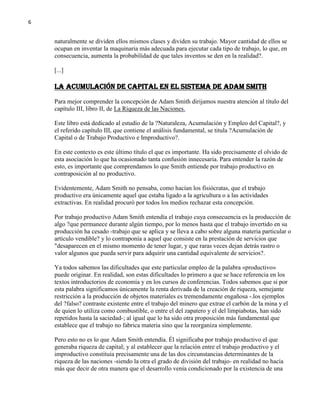 6

naturalmente se dividen ellos mismos clases y dividen su trabajo. Mayor cantidad de ellos se
ocupan en inventar la maquinaria más adecuada para ejecutar cada tipo de trabajo, lo que, en
consecuencia, aumenta la probabilidad de que tales inventos se den en la realidad?.
[...]

La Acumulación de Capital en el Sistema de Adam Smith
Para mejor comprender la concepción de Adam Smith dirijamos nuestra atención al título del
capítulo III, libro II, de La Riqueza de las Naciones.
Este libro está dedicado al estudio de la ?Naturaleza, Acumulación y Empleo del Capital?, y
el referido capítulo III, que contiene el análisis fundamental, se titula ?Acumulación de
Capital o de Trabajo Productivo e Improductivo?.
En este contexto es este último título el que es importante. Ha sido precisamente el olvido de
esta asociación lo que ha ocasionado tanta confusión innecesaria. Para entender la razón de
esto, es importante que comprendamos lo que Smith entiende por trabajo productivo en
contraposición al no productivo.
Evidentemente, Adam Smith no pensaba, como hacían los fisiócratas, que el trabajo
productivo era únicamente aquel que estaba ligado a la agricultura o a las actividades
extractivas. En realidad procuró por todos los medios rechazar esta concepción.
Por trabajo productivo Adam Smith entendía el trabajo cuya consecuencia es la producción de
algo ?que permanece durante algún tiempo, por lo menos hasta que el trabajo invertido en su
producción ha cesado -trabajo que se aplica y se lleva a cabo sobre alguna materia particular o
artículo vendible? y lo contraponía a aquel que consiste en la prestación de servicios que
"desaparecen en el mismo momento de tener lugar, y que raras veces dejan detrás rastro o
valor algunos que pueda servir para adquirir una cantidad equivalente de servicios?.
Ya todos sabemos las dificultades que este particular empleo de la palabra «productivo»
puede originar. En realidad, son estas dificultades lo primero a que se hace referencia en los
textos introductorios de economía y en los cursos de conferencias. Todos sabemos que si por
esta palabra significamos únicamente la renta derivada de la creación de riqueza, semejante
restricción a la producción de objetos materiales es tremendamente engañosa -.los ejemplos
del ?falso? contraste existente entre el trabajo del minero que extrae el carbón de la mina y el
de quien lo utiliza como combustible, o entre el del zapatero y el del limpiabotas, han sido
repetidos hasta la saciedad-; al igual que lo ha sido otra proposición más fundamental que
establece que el trabajo no fabrica materia sino que la reorganiza simplemente.
Pero esto no es lo que Adam Smith entendía. Él significaba por trabajo productivo el que
generaba riqueza de capital; y al establecer que la relación entre el trabajo productivo y el
improductivo constituía precisamente una de las dos circunstancias determinantes de la
riqueza de las naciones -siendo la otra el grado de división del trabajo- en realidad no hacía
más que decir de otra manera que el desarrollo venía condicionado por la existencia de una

 