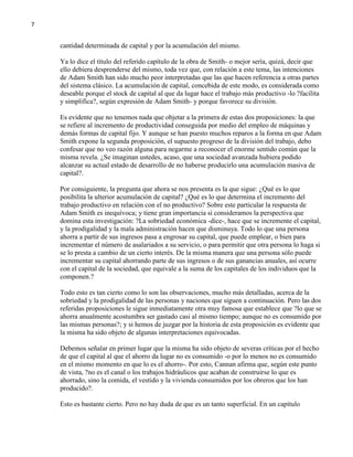 7

cantidad determinada de capital y por la acumulación del mismo.
Ya lo dice el título del referido capítulo de la obra de Smith- o mejor sería, quizá, decir que
ello debiera desprenderse del mismo, toda vez que, con relación a este tema, las intenciones
de Adam Smith han sido mucho peor interpretadas que las que hacen referencia a otras partes
del sistema clásico. La acumulación de capital, concebida de este modo, es considerada como
deseable porque el stock de capital al que da lugar hace el trabajo más productivo -lo ?facilita
y simplifica?, según expresión de Adam Smith- y porque favorece su división.
Es evidente que no tenemos nada que objetar a la primera de estas dos proposiciones: la que
se refiere al incremento de productividad conseguida por medio del empleo de máquinas y
demás formas de capital fijo. Y aunque se han puesto muchos reparos a la forma en que Adam
Smith expone la segunda proposición, el supuesto progreso de la división del trabajo, debo
confesar que no veo razón alguna para negarme a reconocer el enorme sentido común que la
misma revela. ¿Se imaginan ustedes, acaso, que una sociedad avanzada hubiera podido
alcanzar su actual estado de desarrollo de no haberse producirlo una acumulación masiva de
capital?.
Por consiguiente, la pregunta que ahora se nos presenta es la que sigue: ¿Qué es lo que
posibilita la ulterior acumulación de capital? ¿Qué es lo que determina el incremento del
trabajo productivo en relación con el no productivo? Sobre este particular la respuesta de
Adam Smith es inequívoca; y tiene gran importancia si consideramos la perspectiva que
domina esta investigación: ?La sobriedad económica -dice-, hace que se incremente el capital,
y la prodigalidad y la mala administración hacen que disminuya. Todo lo que una persona
ahorra a partir de sus ingresos pasa a engrosar su capital, que puede emplear, o bien para
incrementar el número de asalariados a su servicio, o para permitir que otra persona lo haga si
se lo presta a cambio de un cierto interés. De la misma manera que una persona sólo puede
incrementar su capital ahorrando parte de sus ingresos o de sus ganancias anuales, así ocurre
con el capital de la sociedad, que equivale a la suma de los capitales de los individuos que la
componen.?
Todo esto es tan cierto como lo son las observaciones, mucho más detalladas, acerca de la
sobriedad y la prodigalidad de las personas y naciones que siguen a continuación. Pero las dos
referidas proposiciones le sigue inmediatamente otra muy famosa que establece que ?lo que se
ahorra anualmente acostumbra ser gastado casi al mismo tiempo; aunque no es consumido por
las mismas personas?; y si hemos de juzgar por la historia de esta proposición es evidente que
la misma ha sido objeto de algunas interpretaciones equivocadas.
Debemos señalar en primer lugar que la misma ha sido objeto de severas críticas por el hecho
de que el capital al que el ahorro da lugar no es consumido -o por lo menos no es consumido
en el mismo momento en que lo es el ahorro-. Por esto, Cannan afirma que, según este punto
de vista, ?no es el canal o los trabajos hidráulicos que acaban de construirse lo que es
ahorrado, sino la comida, el vestido y la vivienda consumidos por los obreros que los han
producido?.
Esto es bastante cierto. Pero no hay duda de que es un tanto superficial. En un capítulo

 