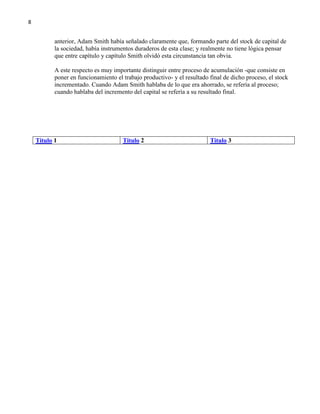 8

anterior, Adam Smith había señalado claramente que, formando parte del stock de capital de
la sociedad, había instrumentos duraderos de esta clase; y realmente no tiene lógica pensar
que entre capítulo y capítulo Smith olvidó esta circunstancia tan obvia.
A este respecto es muy importante distinguir entre proceso de acumulación -que consiste en
poner en funcionamiento el trabajo productivo- y el resultado final de dicho proceso, el stock
incrementado. Cuando Adam Smith hablaba de lo que era ahorrado, se refería al proceso;
cuando hablaba del incremento del capital se refería a su resultado final.

Titulo 1

Titulo 2

Titulo 3

 