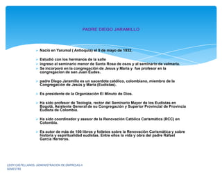 PADRE DIEGO JARAMILLO



                   Nació en Yarumal ( Antioquia) el 9 de mayo de 1932.

                   Estudió con los hermanos de la salle
                   ingreso al seminario menor de Santa Rosa de osos y al seminario de valmaria.
                   Se incorporó en la congregación de Jesus y Maria y fue profesor en la
                    congregacion de san Juan Eudes.

                   padre Diego Jaramillo es un sacerdote católico, colombiano, miembro de la
                    Congregación de Jesús y María (Eudistas).

                   Es presidente de la Organización El Minuto de Dios.

                   Ha sido profesor de Teología, rector del Seminario Mayor de los Eudistas en
                    Bogotá, Asistente General de su Congregación y Superior Provincial de Provincia
                    Eudista de Colombia.

                   Ha sido coordinador y asesor de la Renovación Católica Carismática (RCC) en
                    Colombia.

                   Es autor de más de 100 libros y folletos sobre la Renovación Carismática y sobre
                    historia y espiritualidad eudistas. Entre ellos la vida y obra del padre Rafael
                    García Herreros.




LEIDY CASTELLANOS- ADMINISTRACION DE EMPRESAS-II
SEMESTRE
 