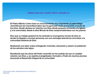 SEMBLANZA DEL PADRE DIEGO JARAMILLO




          El Padre Alberto Linero hace un reconocimiento muy importante al padre Diego
          Jaramillo por tan maravillosa labor que ha generado hasta el momento a través de
          los años, donde destaca su relación con Dios desde pequeño sirviendo a la iglesia
          y a la comunidad, desde la obra Minuto de Dios comprometiéndose con los pobres.

          Dice que su trabajo pastoral se ha centrado en el programa minuto de dios en
          donde ha llegado a muchas personas con sus mensajes televisivos concretos a la
          comunidad sedienta de Dios.

          Realizando una labor ardua entregando viviendas, educación y salud a la población
          de los estratos más bajos.

          Resaltando que las obras del Padre Jaramillo se han podido dar por su notable
          relación con Dios, y su espíritu evangelizador, formador y Padre de muchos jóvenes
          buscando el Desarrollo Integral de la comunidad.




LEIDY CASTELLANOS- ADMINISTRACION DE EMPRESAS-II
SEMESTRE
 
