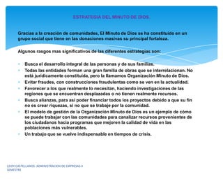 ESTRATEGIA DEL MINUTO DE DIOS.


      Gracias a la creación de comunidades, El Minuto de Dios se ha constituido en un
      grupo social que tiene en las donaciones masivas su principal fortaleza.

      Algunos rasgos mas significativos de las diferentes estrategias son:

           Busca el desarrollo integral de las personas y de sus familias.
           Todas las entidades forman una gran familia de obras que se interrelacionan. No
           está jurídicamente constituida, pero la llamamos Organización Minuto de Dios.
           Evitar fraudes, con construcciones fraudulentas como se ven en la actualidad.
           Favorecer a los que realmente lo necesitan, haciendo investigaciones de las
           regiones que se encuentran desplazadas o no tienen realmente recursos.
           Busca alianzas, para así poder financiar todos los proyectos debido a que su fin
           no es crear riquezas, si no que se trabaje por la comunidad.
           El modelo de gestión de la Organización Minuto de Dios es un ejemplo de cómo
           se puede trabajar con las comunidades para canalizar recursos provenientes de
           los ciudadanos hacia programas que mejoren la calidad de vida en las
           poblaciones más vulnerables.
           Un trabajo que se vuelve indispensable en tiempos de crisis.




LEIDY CASTELLANOS- ADMINISTRACION DE EMPRESAS-II
SEMESTRE
 