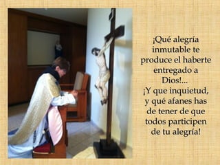 ¡Qué alegría
   inmutable te
produce el haberte
    entregado a
      Dios!...
¡Y que inquietud,
 y qué afanes has
  de tener de que
 todos participen
   de tu alegría!
 