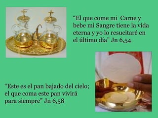 “El que come mi Carne y
                          bebe mi Sangre tiene la vida
                          eterna y yo lo resucitaré en
                          el último día” Jn 6,54




“Este es el pan bajado del cielo;
el que coma este pan vivirá
para siempre” Jn 6,58
 