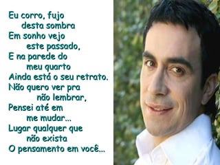Eu corro, fujo  desta sombra Em sonho vejo  este passado, E na parede do  meu quarto Ainda está o seu retrato. Não quero ver pra  não lembrar, Pensei até em  me mudar... Lugar qualquer que  não exista O pensamento em você... 