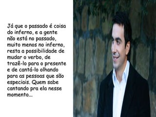 Já que o passado é coisa do inferno, e a gente não está no passado, muito menos no inferno, resta a possibilidade de mudar o verbo, de trazê-lo para o presente e de cantá-lo olhando para as pessoas que são especiais. Quem sabe cantando pra ela nesse momento... 