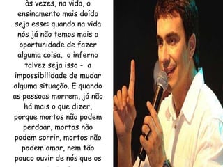 Fico pensando assim, que às vezes, na vida, o ensinamento mais doído seja esse: quando na vida nós já não temos mais a oportunidade de fazer alguma coisa,  o inferno talvez seja isso -  a impossibilidade de mudar alguma situação. E quando as pessoas morrem, já não há mais o que dizer, porque mortos não podem perdoar, mortos não podem sorrir, mortos não podem amar, nem tão pouco ouvir de nós que os amamos. 
