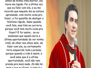 Eu me lembro que uma semana antes de minha irmã morrer, ela havia me ligado. Foi a última vez que eu falei com ela, e eu me recordo que naquele dia eu estava apressado, com muita coisa pra fazer, e fiz questão de desligar o telefone rápido. Sabe quando você fala, mas fala na correria, porque você tem muita coisa pra fazer? E foi assim... se eu soubesse que aquela seria a última oportunidade de ver minha irmã, de olhar nos olhos dela, de falar com ela, eu certamente teria esquecido toda a pressa, porque quando a vida é assim, e você sabe que é a ultima oportunidade, você não tem pressa pra mais nada. Já não há mais o que eu fazer, e essa é a beleza da última ceia de Jesus. 