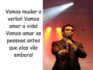 Vamos mudar o verbo! Vamos amar a vida! Vamos amar as pessoas antes que elas vão embora! 
