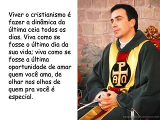 Viver o cristianismo é fazer a dinâmica da última ceia todos os dias. Viva como se fosse o último dia da sua vida; viva como se fosse a última oportunidade de amar quem você ama, de olhar nos olhos de quem pra você é especial. 