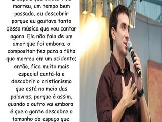 E depois que minha irmã morreu, um tempo bem passado, eu descobrir porque eu gostava tanto dessa música que vou cantar agora. Ela não fala de um amor que foi embora; o compositor fez para a filha que morreu em um acidente; então, fica muito mais especial cantá-la e descobrir o cristianismo que está no meio das palavras, porque é assim, quando o outro vai embora  é que a gente descobre o tamanho do espaço que  ele ocupava.   