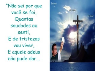 “ Não sei por que você se foi, Quantas saudades eu senti, E de tristezas vou viver, E aquele adeus não pude dar... 