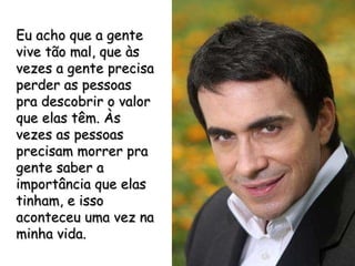 Eu acho que a gente vive tão mal, que às vezes a gente precisa perder as pessoas pra descobrir o valor que elas têm. Às vezes as pessoas precisam morrer pra gente saber a importância que elas tinham, e isso aconteceu uma vez na minha vida. 