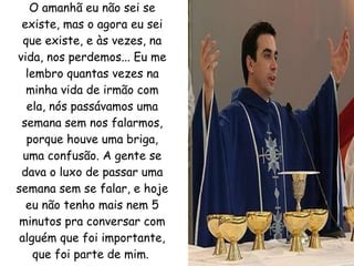 O amanhã eu não sei se existe, mas o agora eu sei que existe, e às vezes, na vida, nos perdemos... Eu me lembro quantas vezes na minha vida de irmão com ela, nós passávamos uma semana sem nos falarmos, porque houve uma briga, uma confusão. A gente se dava o luxo de passar uma semana sem se falar, e hoje eu não tenho mais nem 5 minutos pra conversar com alguém que foi importante, que foi parte de mim.   
