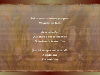 Pelos bancos desses parques
Ninguém se toca
Sem perceber
Que onde o sol se esconde
O horizonte tenta dizer
Que há sempre um novo dia
A cada dia
Em cada ser
 
