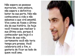 Não espere as pessoas morrerem, irem embora, não espere o definitivo bater na sua porta. Nós não conhecemos a vida e não sabemos o que virá amanhã. Viva como se fosse o último dia da sua história. Se hoje você tivesse que realizar a sua última ceia, porque é conhecedor que hoje é o último de sua vida, certamente você não teria tempo pra pressa. Você celebraria até o fim, e gostaria de ficar ao lado de quem você ama. 