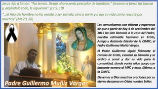 Jesús dijo a Simón: "No temas. Desde ahora serás pescador de hombres." Llevaran a tierra las barcas
y, dejándolo todo, le siguieron". (Lc 5, 10)
“…el Hijo del hombre no ha venido a ser servido, sino a servir y a dar su vida como rescate por
muchos” (Mt 20, 28).
Les comunicamos con tristeza y esperanza
de que a partir de hoy 4 de septiembre del
2015 ha sido llamado a la casa del Padre,
nuestro estimable hermano en Cristo,
Amigo y Asistente Eclesial de la CIMFC, el
Padre Guillermo Muñiz Vargas.
El Padre Guillermo siguió fielmente el
camino de Cristo, escuchó su llamado y se
dedicó a servir y dar su vida para la
comunidad, donde varios años apoyo con
bastante esmero al MFC y estos últimos a
la CIMFC.
Elevemos a Dios nuestras oraciones por su
eterno descanso en Cristo nuestro Señor.
Padre Guillermo Muñiz Vargas