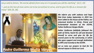Jesus said to Simon, 'Do not be afraid; from now on it is people you will be catching". (Lk 5, 10)
“…just as the Son of man came not to be served but to serve, and to give his life as a ransom for
many” (Mt 20, 28).
We inform you with sadness and hope
that from today September 4, 2015 has
been called to the house of the Father, our
esteemed brother in Christ, Friend and
Ecclesiastical Assistant of the ICCFM,
Father Guillermo Vargas Muñiz.
Father Guillermo faithfully followed the
path of Christ, heard his call and devoted
himself to serve and give his life for
several years to the community, in which
also gave support and enough dedication
to MFC and recently to the ICCFM.
Let us raise our prayers to God for his
eternal repose in Christ our Lord.
Padre Guillermo Muñiz Vargas