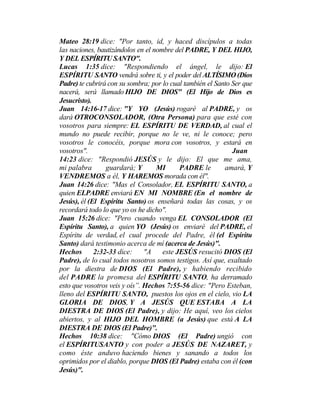 Mateo 28:19 dice: "Por tanto, id, y haced discípulos a todas
las naciones, bautizándolos en el nombre del PADRE, Y DEL HIJO,
Y DEL ESPÍRITU SANTO".
Lucas 1:35 dice: "Respondiendo el ángel, le dijo: El
ESPÍRITU SANTO vendrá sobre ti, y el poder del ALTÍSIMO (Dios
Padre) te cubrirá con su sombra; por lo cual también el Santo Ser que
nacerá, será llamado HIJO DE DIOS" (El Hijo de Dios es
Jesucristo).
Juan 14:16-17 dice: "Y YO (Jesús) rogaré al PADRE, y os
dará OTROCONSOLADOR, (Otra Persona) para que esté con
vosotros para siempre: EL ESPÍRITU DE VERDAD, al cual el
mundo no puede recibir, porque no le ve, ni le conoce; pero
vosotros le conocéis, porque mora con vosotros, y estará en
vosotros". Juan
14:23 dice: "Respondió JESÚS y le dijo: El que me ama,
mi palabra guardará; Y MI PADRE le amará, Y
VENDREMOS a él, Y HAREMOS morada con él".
Juan 14:26 dice: "Mas el Consolador, EL ESPÍRITU SANTO, a
quien ELPADRE enviará EN MI NOMBRE (En el nombre de
Jesús), él (El Espíritu Santo) os enseñará todas las cosas, y os
recordará todo lo que yo os he dicho".
Juan 15:26 dice: "Pero cuando venga EL CONSOLADOR (El
Espíritu Santo), a quien YO (Jesús) os enviaré del PADRE, el
Espíritu de verdad, el cual procede del Padre, él (el Espíritu
Santo) dará testimonio acerca de mí (acerca de Jesús)".
Hechos 2:32-33 dice: "A este JESÚS resucitó DIOS (El
Padre), de lo cual todos nosotros somos testigos. Así que, exaltado
por la diestra de DIOS (El Padre), y habiendo recibido
del PADRE la promesa del ESPÍRITU SANTO, ha derramado
esto que vosotros veis y oís”. Hechos 7:55-56 dice: "Pero Esteban,
lleno del ESPÍRITU SANTO, puestos los ojos en el cielo, vio LA
GLORIA DE DIOS, Y A JESÚS QUE ESTABA A LA
DIESTRA DE DIOS (El Padre), y dijo: He aquí, veo los cielos
abiertos, y al HIJO DEL HOMBRE (a Jesús) que está A LA
DIESTRA DE DIOS (El Padre)".
Hechos 10:38 dice: "Cómo DIOS (El Padre) ungió con
el ESPÍRITUSANTO y con poder a JESÚS DE NAZARET, y
como éste anduvo haciendo bienes y sanando a todos los
oprimidos por el diablo, porque DIOS (El Padre) estaba con él (con
Jesús)".
 