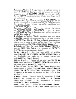 Romanos 5:5-6 dice: "Y la esperanza no avergüenza; porque el
amor de DIOS (El Padre) ha sido derramado en nuestros
corazones por el ESPÍRITU SANTO que nos fue dado.
Porque CRISTO, cuando aún éramos débiles, a su tiempo murió
por los impíos".
Romanos 15:16 dice: "Para ser ministro de JESUCRISTO a los
gentiles ,ministrando el evangelio de DIOS (El Padre), para que
los gentiles le sean ofrenda agradable, santificada por
el ESPÍRITU SANTO".
Romanos 15:30 dice: "Pero os ruego, hermanos,
por NUESTRO SEÑOR JESUCRISTO y por el amor
del ESPÍRITU (del Espíritu Santo), que me ayudéis orando por mí
a DIOS (Dios el Padre)".
2 Corintios 3:3-4 dice: "Siendo manifiesto que sois carta
de CRISTO expedida por nosotros, escrita no con tinta, sino con
el ESPÍRITU del Dios vivo (El Espíritu Santo); no en tablas de
piedra, sino en tablas de carne del corazón. Y tal confianza
tenemos mediante CRISTO PARA CON DIOS (El Padre)".
2 Corintios 13:14 dice: "La gracia del SEÑOR JESUCRISTO, el
amor de DIOS (Dios Padre), y la comunión del ESPÍRITU
SANTO sean con todos vosotros. Amén".
Efesios 3:14-16 dice: "Por esta causa doblo mis rodillas
ante EL PADRE DE NUESTRO SEÑOR JESUCRISTO,... el
ser fortalecidos con poder en el hombre interior por
su ESPÍRITU (el Espíritu Santo)".
Hebreos 9:14 dice: "¿Cuánto más la sangre de CRISTO (El
Hijo), el cual mediante el ESPÍRITU ETERNO se ofreció a sí
mismo sin mancha A DIOS (El Padre)"…?
1 Juan 5:7 dice: "Porque TRES (Tres Personas) son los que
dan testimonio en el cielo: EL PADRE (Dios Padre), EL VERBO
(Jesús) Y EL ESPÍRITU SANTO (el Consolador); y estos TRES
(Personajes o Personas) son uno (son un Solo y Único Dios
Verdadero)".
1 Pedro 1:2 dice: "Elegidos según la presciencia de DIOS
PADRE, en santificación del ESPÍRITU (el Espíritu
Santo), para obedecer y ser rociados con la sangre
de JESUCRISTO (El Hijo de Dios)".
Judas 1:20-21 dice: "…orando en el ESPÍRITU SANTO,
conservaos en el amor de DIOS (El Padre), esperando la
 