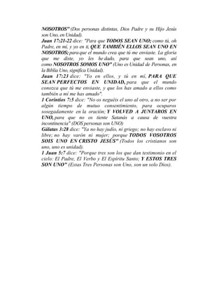 NOSOTROS" (Dos personas distintas, Dios Padre y su Hijo Jesús
son Uno, en Unidad).
Juan 17:21-22 dice: "Para que TODOS SEAN UNO; como tú, oh
Padre, en mí, y yo en ti, QUE TAMBIÉN ELLOS SEAN UNO EN
NOSOTROS; para que el mundo crea que tú me enviaste. La gloria
que me diste, yo les he dado, para que sean uno, así
como NOSOTROS SOMOS UNO" (Uno es Unidad de Personas, en
la Biblia Uno, significa Unidad).
Juan 17:23 dice: "Yo en ellos, y tú en mí, PARA QUE
SEAN PERFECTOS EN UNIDAD, para que el mundo
conozca que tú me enviaste, y que los has amado a ellos como
también a mí me has amado".
1 Corintios 7:5 dice: "No os neguéis el uno al otro, a no ser por
algún tiempo de mutuo consentimiento, para ocuparos
sosegadamente en la oración; Y VOLVED A JUNTAROS EN
UNO, para que no os tiente Satanás a causa de vuestra
incontinencia" (DOS personas son UNO)
Gálatas 3:28 dice: "Ya no hay judío, ni griego; no hay esclavo ni
libre; no hay varón ni mujer; porque TODOS VOSOTROS
SOIS UNO EN CRISTO JESÚS" (Todos los cristianos son
uno, uno es unidad).
1 Juan 5:7 dice: "Porque tres son los que dan testimonio en el
cielo: El Padre, El Verbo y El Espíritu Santo; Y ESTOS TRES
SON UNO" (Estas Tres Personas son Uno, son un solo Dios).
 