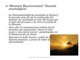 b) “ Memoria Resurrectionis” (función escatológica)    La Postmodernidad ha instalado la finitud y lo privado como fin de la realización del hombre; ha sustituido el mito del futuro por el mito del presente y ha roto el sentido de la Historia. Ante ello, la comunicación católica ha de recordar que caminamos “hacia el cielo nuevo y una tierra nueva”, garantizados en la Resurrección de Jesús. Descubre lo bello, bueno y noble de la historia humana, a pesar de todas la adversidades. P.Hugo Tagle -Comunicación católico UTPL 