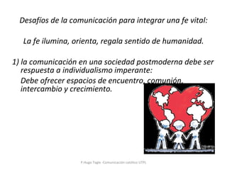 Desafíos de la comunicación para integrar una fe vital:   La fe ilumina, orienta, regala sentido de humanidad. 1) la comunicación en una sociedad postmoderna debe ser respuesta a individualismo imperante:  Debe ofrecer espacios de encuentro, comunión, intercambio y crecimiento. P.Hugo Tagle -Comunicación católico UTPL 