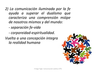 2) La comunicación iluminada por la fe ayuda a superar el dualismo que caracteriza una comprensión miópe de nosotros mismos y del mundo: - separación fe-vida - corporeidad-espiritualidad . Vuelta a una concepción integradora de la realidad humana P.Hugo Tagle -Comunicación católico UTPL 