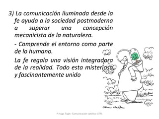 3) La comunicación iluminada desde la fe ayuda a la sociedad postmoderna a superar una concepción mecanicista de la naturaleza. - Comprende el entorno como parte de lo humano. La fe regala una visión integradora de la realidad. Todo esta misteriosa y fascinantemente unido P.Hugo Tagle -Comunicación católico UTPL 