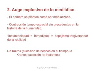 Hugo Tagle. Antro Teol TTF016 2. Auge explosivo de lo mediático.   - El hombre se plantea como ser mediatizado. - Contracción tempo-espacial sin precedentes en la historia de la humanidad. Instantaniedad  =  Inmediatez  =  espejismo tergiversador de la realidad De Kairós (sucesión de hechos en el tiempo) a  Kronos (sucesión de instantes) 
