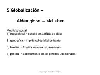 Hugo Tagle. Antro Teol TTF016 5 Globalización –  Aldea global – McLuhan  Movilidad social: 1) ocupacional = socava solidaridad de clase 2) geográfica = impide solidaridad de barrio 3) familiar  = fragiliza núcleos de protección 4) política  = debilitamiento de los partidos tradicionales.  
