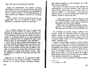 Algo más que una disposición familiar 
Según una interpretación muy general, repetimos, 
Jesús habría actuado en la presente escena como aquel 
hijo único que se siente preocupado por el desamparo en 
que va a quedar su madre y da unas disposiciones de úl­timo 
momento para asegurar el porvenir de la solitaria 
madre. 
Vamos a señalar aquí las circunstancias por las que 
aparece claro que, en la intención de Jesús, existían 
finalidades y perspectivas mucho más profundas. 
En un análisis cuidadoso del texto, es preciso tener 
presente que Jesús establece una doble corriente: una 
descendente, de María para con Juan, «he ahí a tu hijo»; 
y otra ascendente, de Juan para con María, «he ahí a tu 
madre». Si se hubiese tratado de una mera disposición 
familiar, estaríamos ante una reduplicación inútil, tanto 
desde el punto de vista gramatical como psicológico. 
Quiero decir: si Jesús se hubiera preocupado tan sólo 
de tomar medidas testamentarias para los últimos años 
de la vida de su madre, hubiese sido suficiente con esta­blecer 
una sola corriente, de Juan para con María: Juan, 
cuida con cariño de mi madre hasta el fin de sus días. 
Era suficiente. Lo demás pudo haberlo evitado. ¿Para 
qué establecer la corriente de María para con Juan? Era 
superfluo. 
Siguiendo con el análisis de las expresiones parale­las 
—he ahí a tu hijo, he ahí a tu madre—, si nos man­tenemos 
en un eventual alcance meramente humano, 
198 
Jesús habría procedido con poca delicadeza con su Ma­dre. 
Vamos a explicarnos. 
Era normal y de buen tono que Jesús solicitara en­carecidamente, 
en el último momento: Juan, cuida con 
cariño de ella, trátala mejor que a mí mismo. Pero en­cargar 
a la Madre —¡y qué madre!— que cuidara con 
interés de Juan, no sólo era superfluo sino también poco 
delicado. Gechter lo explica muy bien: 
«Hacer expresamente a María la advertencia de 
que ella debía apreciar a Juan, que cuidara de él 
con corazón materno, hubiera sido no solamente 
innecesario sino incluso poco delicado. 
Toda mujer de sensibilidad normal lo compren­dería 
así, y no necesitaba que se lo dijeran, y mu­cho 
menos, que se lo dijera un hijo moribundo» (9). 
En la Palestina de aquellos tiempos, también en los 
nuestros, existía una costumbre familiar de signo casi 
sagrado: cuando una mujer quedaba sola, al faltarle el 
esposo o los hijos, automáticamente se acogía al seno de 
su propia familia; familia, en el sentido amplio de la 
palabra: parentela, clan. 
Dentro de esa invariable costumbre, al faltar a María 
su esposo y su hijo único, hubiese correspondido que 
Jesús entregara su Madre a los cuidados de la familia de 
los Zebedeos, por ejemplo; a la tutela de Cleofás, esposo 
de María, que era «hermana» (prima) de María (Jn 19, 
25) y que, también, estaba junto a la cruz; o, en el 
último de los casos, a la tutela del mayor de los Zebe­deos, 
teniendo presente que los judíos eran muy sensibles 
a los derechos derivados de la antigüedad. 
En el marco de las costumbres de aquellos tiempos,- 
(9) GECHTER, O. C, 349. 
199 
 