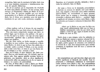 evangelista, Jesús tuvo la conciencia de haber dado cima 
a su tarea mesiánica justamente e inmediatamente des­pués 
del episodio María-Juan. 
De ahí se concluye que la disposición (Jn 19,25-28) 
de Jesús tiene alcance mesiánico: en este encargo, Jesús 
entrega a la Humanidad a María por Madre en la per­sona 
de Juan. Se concluye también que esta entrega 
testamentaria de su Madre a la Humanidad, de parte de 
Jesús, fue el último acto mesiánico antes de sentir la 
conciencia de que todo estaba cabalmente cumplido. 
¿Cómo explicar, cuál es el alcance de este magnífico 
regalo de última hora que Jesús ofrece a la Humanidad? 
Para una exacta comprensión tenemos que decir, en 
primer lugar, que la escena y las palabras —he aquí a 
tu hijo, he aquí a tu madre— son algo así como signos 
sacramentales: significan algo y producen (realizan) lo 
mismo que significan. 
Por eso Jesús realiza un hecho concreto y sensible 
y establece un nexo jurídico: Juan consideraría a María 
como Madre y le daría lo que un buen hijo adulto da a 
su madre: cariño y cuidado. Y María, a su vez, conside­raría 
a Juan como hijo y le daría lo que una buena ma­dre 
da siempre a su hijo: atención y amor. 
Este era el hecho, el signo diríamos, que Jesús con­cretó. 
Pero no todo termina aquí. Al contrario, aquí co­mienza 
todo. Este «gesto» sensible contiene, latente y 
palpitante, una intención: abrir su eficaz significación 
y proyectarla sobre una perspectiva sin fin en cuanto al 
tiempo y en cuanto a la universalidad. 
En Juan, el Señor daba a todos a María por Madre 
en un sentido mesiánico sobrenatural. Y recíprocamente 
202 
Jesucristo, en el presente episodio, declaraba y hacía a 
todos los redimidos hijos de María. 
Así como a Cristo no le interesaba primordialmen-te 
instituir un contrato de derecho civil entre María y 
Juan, sino originar y desarrollar entre ambos relaciones 
materno-filiales, así, trascendiendo el marco personal, 
Cristo quiere que se originen y desarrollen relaciones 
vivenciales y afectivas entre María y... ¿quiénes? Según 
el significado del término mesiánico, entre María y todos 
los redimidos por la muerte redentora de Jesucristo. Dice 
Gechter: 
«Dado que la Madre es una, pero los hijos mu­chos, 
queda suficientemente claro que en Juan se 
hallaban representados todos los que Jesús quería 
redimir o todos los que, según el modelo de Juan, 
habían de creer en El.» 
Desde ahora y para siempre, todos los redimidos te­nían 
una Madre por expresa y postrera voluntad del Se­ñor: 
la propia Madre de Jesús. Nadie en el mundo, por 
los siglos, podría quejarse de orfandad o de soledad en 
la travesía de su vida. Esta interpretación agota satisfac­toriamente 
el significado total del texto y contexto de 
Juan 19,25-28. 
Así comprendemos por qué Jesucristo eligió para esta 
función significante al discípulo más sensible. Juan re­presentaría 
o simbolizaría cabalmente la intercomuni­cación 
cariñosa entre Madre e hijo. Así comprendemos 
por qué entregó a su Madre al cuidado del más joven de 
20} 
 