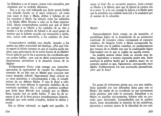 los Zebedeos y no al mayor, contra toda costumbre, pre­cisamente 
por su carácter afectuoso. 
Eso, a su vez, está indicando que Jesús quería fundar 
una relación basada en el amor recíproco: tal como 
eran entre sí Juan y María, debían y habrían de ser 
los creyentes y María. La relación entre los redimidos 
y la Madre debía llevarse a cabo en la línea materno-filial. 
Ahora comprendemos también por qué el Señor 
no entregó a su Madre a los cuidados de su clan o 
familia o a los cuidados de Salomé o de aquel grupo de 
mujeres que la habrían acogido con veneración y cariño, 
sino, contra toda costumbre, a los cuidados de Juan. 
Comprendemos también otro detalle. Atender a los 
padres era deber primordial del decálogo. ¿Por qué Cris­to 
esperó el último instante en que ni siquiera podía res­pirar, 
para preocuparse de la suerte futura de su Madre? 
Cristo sabía lo que le iba a acontecer, los crucificados ape­nas 
podían hablar; ¿por qué no dictó anteriormente las 
disposiciones pertinentes a la situación futura de su 
Madre? 
Evidentemente Cristo traía consigo una intención: 
aprovechar la oportunidad de cumplir las obligaciones 
normales de un hijo con su Madre para instaurar una 
nueva situación eclesial. Seguramente Jesús incluyó en 
su tarea mesiánica, y subordinándola a ella, el cumpli­miento 
de sus deberes filiales. Y esto lo llevó a cabo 
haciendo de estos deberes la expresión simbólica de un 
contenido mesiánico. Así, y sólo así, podemos justificar 
que Jesús haya diferido este cuidado por su Madre 
hasta cuando casi no podía hablar. Y esto ha de to­marse 
al pie de la letra porque inmediatamente después, 
sabiendo que todo estaba completo, inclinó la cabeza y 
murió. 
Era su última voluntad; su regalo más querido; lo 
204 
mejor al final. En su actuación postrera, Jesús entregó 
su Madre a la Iglesia, para que la Iglesia la cuidara con 
fe y amor. Y, a su vez, entregó la Iglesia a la Madre para 
que la atendiera con cuidado maternal y la condujera por 
el camino de la salvación. 
Mujer 
Inesperadamente Jesús rompe, no sin intención, el 
paralelismo lógico en la formulación de su testamento 
espiritual. Al concepto «hijo» corresponde el concepto 
«madre». Al dirigirse Cristo a María correspondía ha­berlo 
hecho con la palabra «madre», no necesariamente 
por tratarse de su Madre sino por la combinación lógica 
(hijo-madre) con la que se jugaba en aquella escena. 
La palabra aramea Imma tenía un sentido muy ín­timo, 
equivalente a nuestra expresión madre mía. Jesús 
sustituye la palabra madre por la palabra mujer en un 
contexto mental en que, lógicamente, correspondía decir 
Madre. Evidentemente fue una sustitución premeditada. 
¿Por qué lo hizo? 
Un grupo de intérpretes piensa que, con este cambio, 
Jesús procedió con una delicadeza única para con su 
Madre. Ser madre de un crucificado no era ciertamente 
título glorioso, sino todo lo contrario. Identificar a su 
Madre en aquellas circunstancias, hubiese sido un pro­ceder 
poco afortunado. Interpelándola con la palabra 
mujer, Jesús desorientaba la atención de los sanedritas, 
ejecutores y curiosos acerca de la identidad de sus ami- 
205 
 